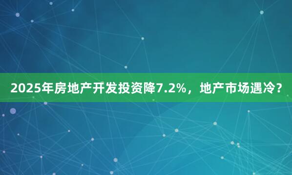 2025年房地产开发投资降7.2%，地产市场遇冷？