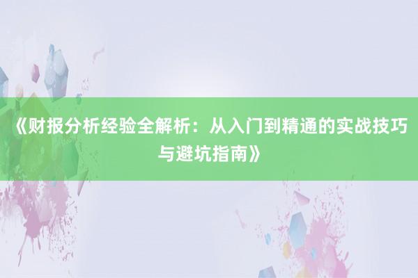 《财报分析经验全解析:从入门到精通的实战技巧与避坑指南》