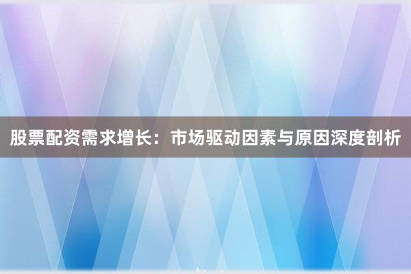 股票配资需求增长：市场驱动因素与原因深度剖析
