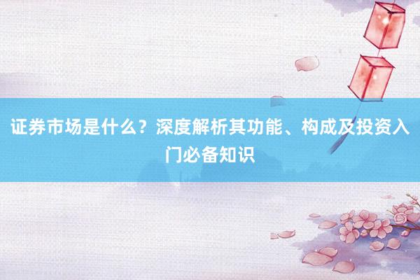 证券市场是什么？深度解析其功能、构成及投资入门必备知识