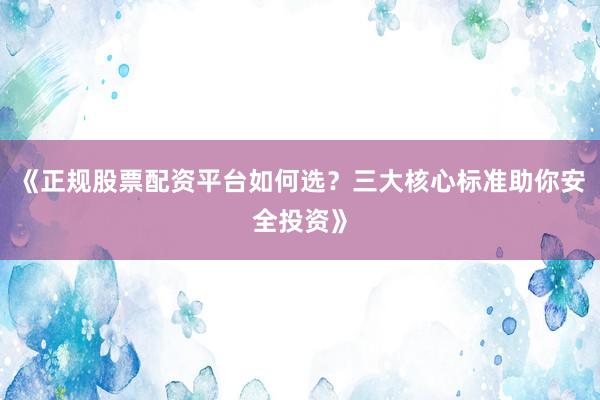 《正规股票配资平台如何选?三大核心标准助你安全投资》