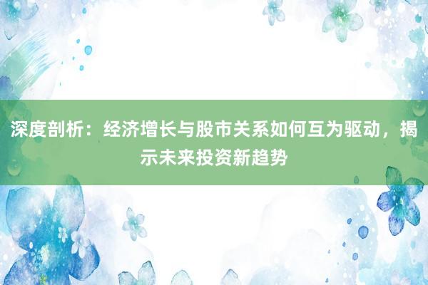 深度剖析:经济增长与股市关系如何互为驱动,揭示未来投资新趋势