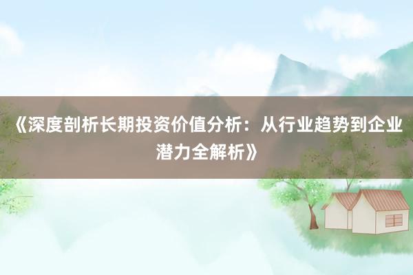 《深度剖析长期投资价值分析：从行业趋势到企业潜力全解析》