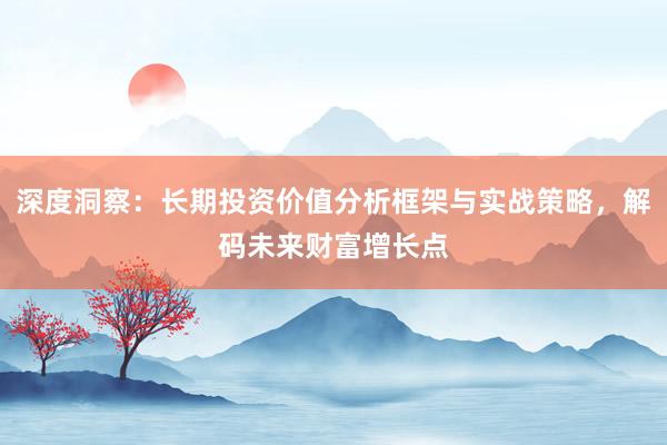 深度洞察：长期投资价值分析框架与实战策略，解码未来财富增长点