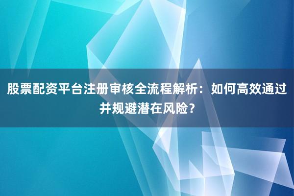股票配资平台注册审核全流程解析：如何高效通过并规避潜在风险？