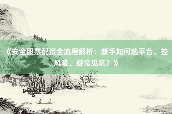 《安全股票配资全流程解析：新手如何选平台、控风险、避常见坑？》