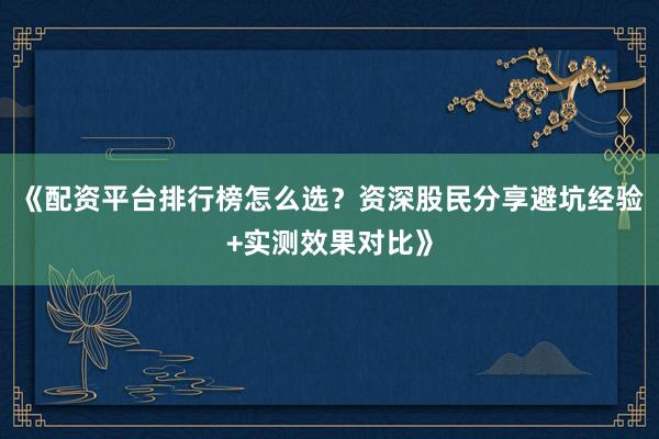 《配资平台排行榜怎么选？资深股民分享避坑经验+实测效果对比》