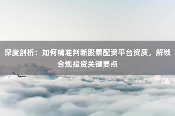 深度剖析：如何精准判断股票配资平台资质，解锁合规投资关键要点
