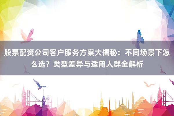 股票配资公司客户服务方案大揭秘：不同场景下怎么选？类型差异与适用人群全解析