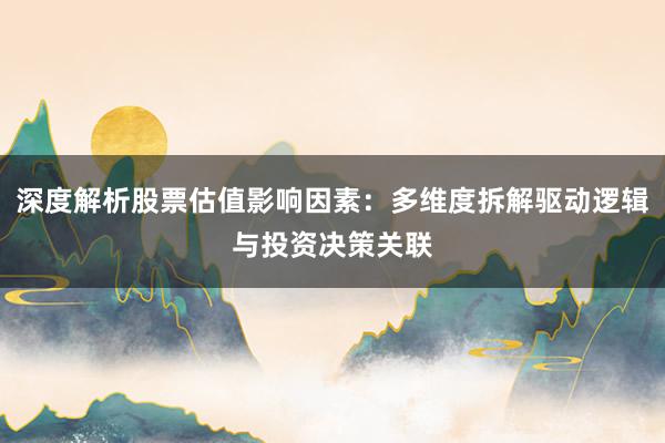 深度解析股票估值影响因素：多维度拆解驱动逻辑与投资决策关联