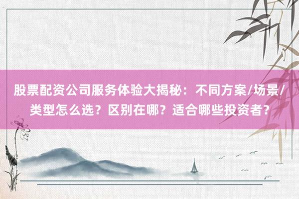 股票配资公司服务体验大揭秘:不同方案/场景/类型怎么选?区别在哪?适合哪些投资者?