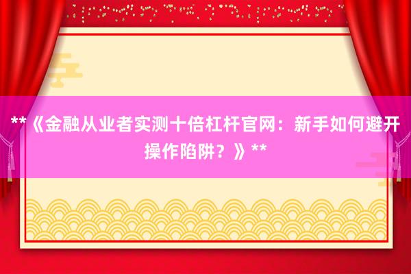 **《金融从业者实测十倍杠杆官网：新手如何避开操作陷阱？》**
