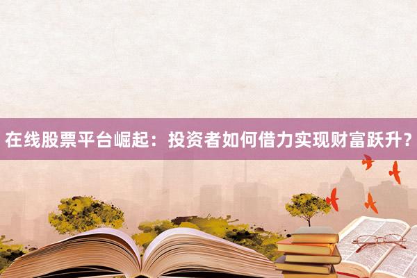 在线股票平台崛起：投资者如何借力实现财富跃升？
