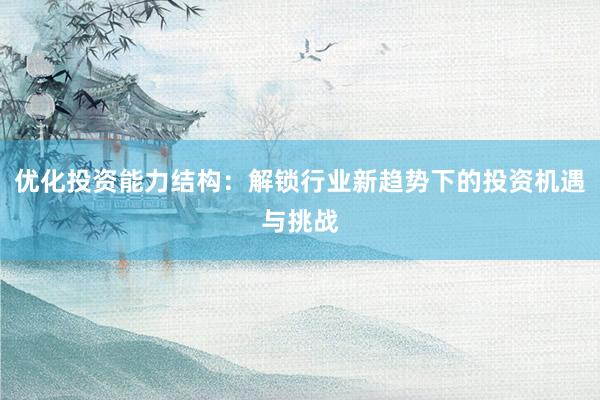 优化投资能力结构：解锁行业新趋势下的投资机遇与挑战