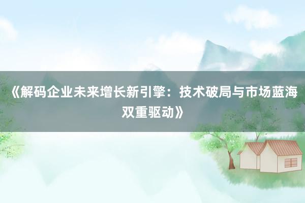 《解码企业未来增长新引擎：技术破局与市场蓝海双重驱动》