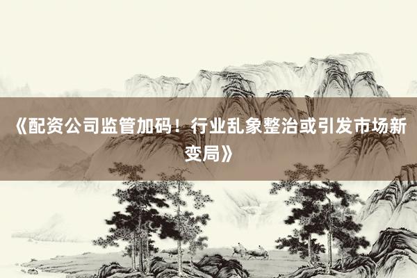 《配资公司监管加码！行业乱象整治或引发市场新变局》